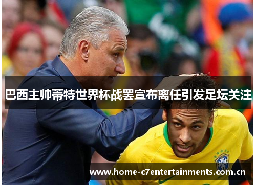巴西主帅蒂特世界杯战罢宣布离任引发足坛关注